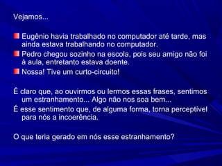 Vejamos...
Eugênio havia trabalhado no computador até tarde, mas
ainda estava trabalhando no computador.
Pedro chegou sozinho na escola, pois seu amigo não foi
à aula, entretanto estava doente.
Nossa! Tive um curto-circuito!
É claro que, ao ouvirmos ou lermos essas frases, sentimos
um estranhamento... Algo não nos soa bem...
É esse sentimento que, de alguma forma, torna perceptível
para nós a incoerência.
O que teria gerado em nós esse estranhamento?
 
