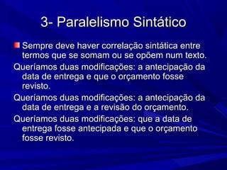 3- Paralelismo Sintático3- Paralelismo Sintático
Sempre deve haver correlação sintática entreSempre deve haver correlação sintática entre
termos que se somam ou se opõem num texto.termos que se somam ou se opõem num texto.
Queríamos duas modificações: a antecipação daQueríamos duas modificações: a antecipação da
data de entrega e que o orçamento fossedata de entrega e que o orçamento fosse
revisto.revisto.
Queríamos duas modificações: a antecipação daQueríamos duas modificações: a antecipação da
data de entrega e a revisão do orçamento.data de entrega e a revisão do orçamento.
Queríamos duas modificações: que a data deQueríamos duas modificações: que a data de
entrega fosse antecipada e que o orçamentoentrega fosse antecipada e que o orçamento
fosse revisto.fosse revisto.
 