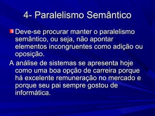 4- Paralelismo Semântico4- Paralelismo Semântico
Deve-se procurar manter o paralelismoDeve-se procurar manter o paralelismo
semântico, ou seja, não apontarsemântico, ou seja, não apontar
elementos incongruentes como adição ouelementos incongruentes como adição ou
oposição.oposição.
A análise de sistemas se apresenta hojeA análise de sistemas se apresenta hoje
como uma boa opção de carreira porquecomo uma boa opção de carreira porque
há excelente remuneração no mercado ehá excelente remuneração no mercado e
porque seu pai sempre gostou deporque seu pai sempre gostou de
informática.informática.
 