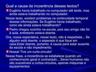 Qual a causa da incoerência desses textos?
Eugênio havia trabalhado no computador até tarde, mas
ainda estava trabalhando no computador.
Nesse texto, existem problemas na continuidade temporal
dessas informações. Se Eugênio havia trabalhado,
como ele ainda estava trabalhando?
Pedro chegou sozinho na escola, pois seu amigo não foi
à aula, entretanto estava doente.
Ora, nossa expectativa, nesse texto, não é respeitada... Se
alguém está doente, o esperado é que fique em
casa.Estar doente, portanto, é causa para estar ausente
da escola e não impedimento.
Nossa! Tive um curto-circuito!
Nessa frase, a incoerência se estabelece quando um
conhecimento geral é contrariado... Seres humanos não
são suscetíveis a curtos-circuitos, apenas máquinas e
equipamentos.
 