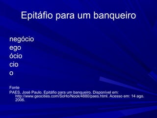 Epitáfio para um banqueiro
negócio
ego
ócio
cio
o
Fonte
PAES, José Paulo. Epitáfio para um banqueiro. Disponível em:
http://www.geocities.com/SoHo/Nook/4880/paes.html. Acesso em: 14 ago.
2006.
 