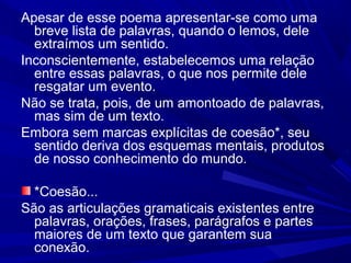 Apesar de esse poema apresentar-se como uma
breve lista de palavras, quando o lemos, dele
extraímos um sentido.
Inconscientemente, estabelecemos uma relação
entre essas palavras, o que nos permite dele
resgatar um evento.
Não se trata, pois, de um amontoado de palavras,
mas sim de um texto.
Embora sem marcas explícitas de coesão*, seu
sentido deriva dos esquemas mentais, produtos
de nosso conhecimento do mundo.
*Coesão...
São as articulações gramaticais existentes entre
palavras, orações, frases, parágrafos e partes
maiores de um texto que garantem sua
conexão.
 
