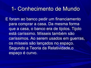 1- Conhecimento de Mundo1- Conhecimento de Mundo
E foram ao banco pedir um financiamento
para comprar a casa. Da mesma forma
que a casa, o banco era de tijolos. Tijolo
está caríssimo. Mísseis também são
caríssimos. Ao serem usados em guerras,
os mísseis são lançados no espaço.
Segundo a Teoria da Relatividade,o
espaço é curvo.
 