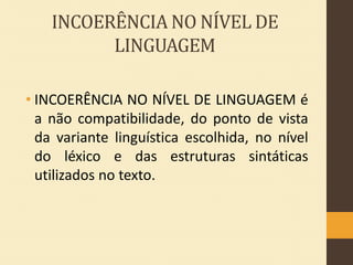 INCOERÊNCIA NO NÍVEL DE
LINGUAGEM
• INCOERÊNCIA NO NÍVEL DE LINGUAGEM é
a não compatibilidade, do ponto de vista
da variante linguística escolhida, no nível
do léxico e das estruturas sintáticas
utilizados no texto.

 