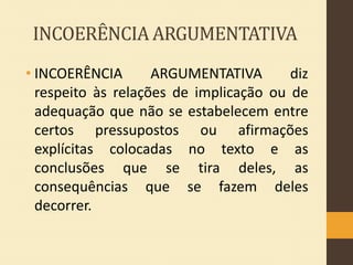 INCOERÊNCIA ARGUMENTATIVA
• INCOERÊNCIA
ARGUMENTATIVA
diz
respeito às relações de implicação ou de
adequação que não se estabelecem entre
certos pressupostos ou afirmações
explícitas colocadas no texto e as
conclusões que se tira deles, as
consequências que se fazem deles
decorrer.

 