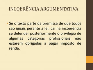 INCOERÊNCIA ARGUMENTATIVA
• Se o texto parte da premissa de que todos
são iguais perante a lei, cai na incoerência
se defender posteriormente o privilégio de
algumas categorias profissionais não
estarem obrigadas a pagar imposto de
renda.

 