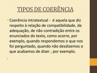 TIPOS DE COERÊNCIA
• Coerência intratextual - é aquela que diz
respeito à relação de compatibilidade, de
adequação, de não contradição entre os
enunciados do texto, como ocorre, por
exemplo, quando respondemos o que nos
foi perguntado, quando não desdizemos o
que acabamos de dizer , por exemplo.
.

 