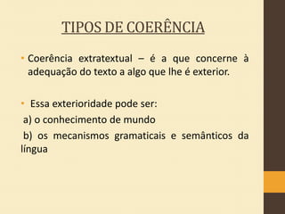 TIPOS DE COERÊNCIA
• Coerência extratextual – é a que concerne à
adequação do texto a algo que lhe é exterior.
• Essa exterioridade pode ser:
a) o conhecimento de mundo
b) os mecanismos gramaticais e semânticos da
língua

 