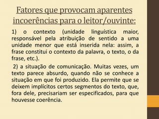 Fatores que provocam aparentes
incoerências para o leitor/ouvinte:
1) o contexto (unidade linguística maior,
responsável pela atribuição de sentido a uma
unidade menor que está inserida nela: assim, a
frase constitui o contexto da palavra, o texto, o da
frase, etc.).
2) a situação de comunicação. Muitas vezes, um
texto parece absurdo, quando não se conhece a
situação em que foi produzido. Ela permite que se
deixem implícitos certos segmentos do texto, que,
fora dele, precisariam ser especificados, para que
houvesse coerência.

 