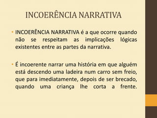 INCOERÊNCIA NARRATIVA
• INCOERÊNCIA NARRATIVA é a que ocorre quando
não se respeitam as implicações lógicas
existentes entre as partes da narrativa.
• É incoerente narrar uma história em que alguém
está descendo uma ladeira num carro sem freio,
que para imediatamente, depois de ser brecado,
quando uma criança lhe corta a frente.

 