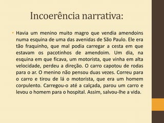 Incoerência narrativa:
• Havia um menino muito magro que vendia amendoins
numa esquina de uma das avenidas de São Paulo. Ele era
tão fraquinho, que mal podia carregar a cesta em que
estavam os pacotinhos de amendoim. Um dia, na
esquina em que ficava, um motorista, que vinha em alta
velocidade, perdeu a direção. O carro capotou de rodas
para o ar. O menino não pensou duas vezes. Correu para
o carro e tirou de lá o motorista, que era um homem
corpulento. Carregou-o até a calçada, parou um carro e
levou o homem para o hospital. Assim, salvou-lhe a vida.

 