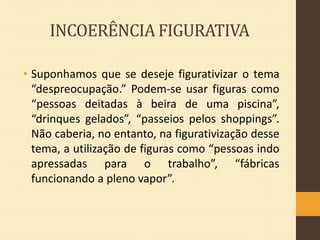 INCOERÊNCIA FIGURATIVA
• Suponhamos que se deseje figurativizar o tema
“despreocupação.” Podem-se usar figuras como
“pessoas deitadas à beira de uma piscina”,
“drinques gelados”, “passeios pelos shoppings”.
Não caberia, no entanto, na figurativização desse
tema, a utilização de figuras como “pessoas indo
apressadas para o trabalho”, “fábricas
funcionando a pleno vapor”.

 