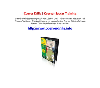 Coever Drills | Coerver Soccer Training
Get the best soccer training DVDs from Coerver Drills! I Have Seen The Results Of This
Program First Hand. Check out the amazing bonus offer that Coerver Drills is offering on
                    Coerver Coaching’s Make Your Move Package:


                http://www.coerverdrills.info
 