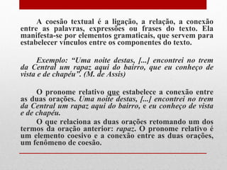 A coesão textual é a ligação, a relação, a conexão entre as palavras, expressões ou frases do texto. Ela manifesta-se por elementos gramaticais, que servem para estabelecer vínculos entre os componentes do texto. Exemplo: “Uma noite destas, [...] encontrei no trem da Central um rapaz aqui do bairro, que eu conheço de vista e de chapéu”. (M. de Assis) O pronome relativo  que  estabelece a conexão entre as duas orações.  Uma noite destas, [...] encontrei no trem da Central um rapaz aqui do bairro,  e  eu conheço de vista e de chapéu.  O que relaciona as duas orações retomando um dos termos da oração anterior:  rapaz . O pronome relativo é um elemento coesivo e a conexão entre as duas orações, um fenômeno de coesão. 