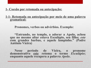 1- Coesão por retomada ou antecipação: 1-1- Retomada ou antecipação por meio de uma palavra gramatical: Pronomes, verbos ou advérbios. Exemplo: “ Entrando, no templo, a adorar a Apolo, achou que no mesmo altar estava Esculápio, seu filho;  este  com grandes barbas, e aquele lampinho.” (Padre Antônio Vieira) Nesse período de Vieira, o pronome demonstrativo  este  retoma o termo  Esculápio ; enquanto aquele recupera a palavra  Apolo .  