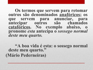 Os termos que servem para retomar outros são denominados  anafóricos ; os que servem para anunciar, para antecipar outros são chamados  catafóricos . No exemplo abaixo, o pronome  esta  antecipa o  sossego normal deste meu quarto. “ A boa vida é esta: o sossego normal deste meu quarto.”  (Mário Pederneiras) 