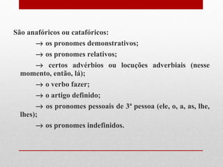 São anafóricos ou catafóricos:    os pronomes demonstrativos;    os pronomes relativos;    certos advérbios ou locuções adverbiais (nesse momento, então, lá);    o verbo fazer;    o artigo definido;    os pronomes pessoais de 3ª pessoa (ele, o, a, as, lhe, lhes);    os pronomes indefinidos.   