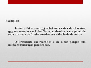 Exemplos: Jantei e fui a casa.  Lá  achei uma caixa de charutos,  que  me mandara o Lobo Neves, embrulhada em papel de seda e ornada de fitinha cor-de-rosa. (Machado de Assis) O Presidente vai recebê-lo e ele o  faz  porque tem muita consideração pelo senhor.  