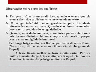Observações sobre o uso dos anafóricos: 1- Em geral, só se usam anafóricos, quando o termo que ele retoma tiver sido explicitamente mencionado no texto.  2- O artigo indefinido serve geralmente para introduzir informações novas no texto. Quando elas forem retomadas, devem ser precedidas do artigo definido. 3- Quando, num dado contexto, o anafórico puder referir-se a dois termos distintos, há uma ruptura de coesão, porque ocorre uma ambigüidade insanável. Ex.: Jorge briga muito com Raquel por causa de seus ciúmes. (Nesse caso, não se sabe se os ciúmes são de Jorge ou de Raquel)  A frase ficaria melhor se fosse escrita assim: Por ser muito ciumento, Jorge briga muito com Raquel. Ou, Por ser ela muito ciumenta, Jorge briga muito com Raquel. 
