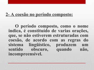 2- A coesão no período composto: O período composto, como o nome indica, é constituído de varias orações, que, se não estiverem estruturadas com coesão, de acordo com as regras do sistema lingüístico, produzem um sentido obscuro, quando não, incompreensível. 