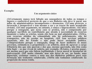 Exemplo: Um argumento cínico (1) Certamente nunca terá faltado aos sonegadores de todos os tempos e lugares o confortável pretexto de que o seu dinheiro não deve ir parar nas mãos de administradores incompetentes e desonestos.  (2) Como pretexto, a invocação é insuperável e tem mesmo a cor e os traços do mais acendrado civismo.  (3) Como argumento, no entanto, é cínica e improcedente.  (4) Cínica porque a sonegação, que nesse caso se pratica, não é compensada por qualquer sacrifício ou contribuição que atenda à necessidade de recursos imanente a todos os erários, sejam eles bem ou mal administrados.  (5) Ora, sem recursos obtidos da comunidade não há policiamento, não há transportes, não há escolas ou hospitais.  (6) E sem serviços públicos essenciais, não há Estado e não pode haver sociedade política.  (7) Improcedente porque a sonegação, longe de fazer melhores os maus governos, estimula-os à prepotência e ao arbítrio, alem de agravar a carga tributária dos que não querem e dos que, mesmo querendo, não têm como dela fugir – os que vivem de salário, por exemplo.  (8) Antes, é preciso pagar, até mesmo para que não faltem legitimidade e força moral às denúncias de malversação.  (9) É muito cômodo, mas não deixa de ser, no fundo, uma hipocrisia, reclamar contra o mau uso dos dinheiros públicos para cuja formação não tenhamos colaborado.  (10) Ou não tenhamos colaborado na proporção da nossa renda. 