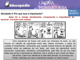 Aula 20: Escrevendo com coesão PEJA II
BLOCO II
LÍNGUA
PORTUGUESA
MATEMÁTICAAtividade 4: Por que isso é importante?
Após ler a charge atentamente, compreenda a importância de
escrever um texto com coesão.
Uma sequência de frases não pode ser chamada de texto, se não
houver um relação de significado entre elas. Nesse momento, o papel da
coesão é fundamental. Lembrando que coesão textual trata-se da ligação, da
conexão entre as palavras de um texto, por meio de elementos como
pronomes, conjunções, advérbios, principalmente, pelo fato de ser por meio
deles que se faz a retomada do referente, isto é, aquilo a que o texto se refere.
Na tirinha, Calvin faz referência à mãe dele através do pronome ela.
Então, entendeu por que é importante estudar um texto coeso?
 