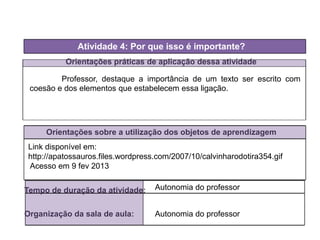 Orientações práticas de aplicação dessa atividade
Orientações sobre a utilização dos objetos de aprendizagem
Atividade 4: Por que isso é importante?
Tempo de duração da atividade: Autonomia do professor
Organização da sala de aula: Autonomia do professor
Professor, destaque a importância de um texto ser escrito com
coesão e dos elementos que estabelecem essa ligação.
Link disponível em:
http://apatossauros.files.wordpress.com/2007/10/calvinharodotira354.gif
Acesso em 9 fev 2013
 