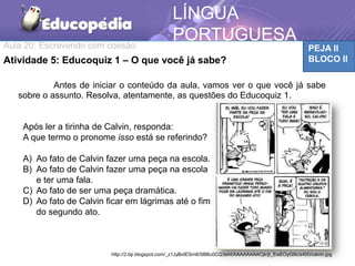 Aula 20: Escrevendo com coesão PEJA II
BLOCO II
LÍNGUA
PORTUGUESA
TICAAtividade 5: Educoquiz 1 – O que você já sabe?
Antes de iniciar o conteúdo da aula, vamos ver o que você já sabe
sobre o assunto. Resolva, atentamente, as questões do Educoquiz 1.
Após ler a tirinha de Calvin, responda:
A que termo o pronome isso está se referindo?
A) Ao fato de Calvin fazer uma peça na escola.
B) Ao fato de Calvin fazer uma peça na escola
e ter uma fala.
C) Ao fato de ser uma peça dramática.
D) Ao fato de Calvin ficar em lágrimas até o fim
do segundo ato.
http://2.bp.blogspot.com/_z1JyBxIESm8/SBBu0CQ3ehI/AAAAAAAACjk/jt_EwEOyG9c/s400/calvin.jpg
 
