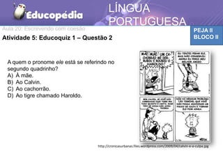 Aula 20: Escrevendo com coesão PEJA II
BLOCO II
LÍNGUA
PORTUGUESA
TCAAtividade 5: Educoquiz 1 – Questão 2
http://cronicasurbanas.files.wordpress.com/2009/04/calvin-e-a-culpa.jpg
A quem o pronome ele está se referindo no
segundo quadrinho?
A) À mãe.
B) Ao Calvin.
C) Ao cachorrão.
D) Ao tigre chamado Haroldo.
 