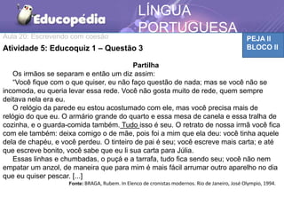 Aula 20: Escrevendo com coesão PEJA II
BLOCO II
LÍNGUA
PORTUGUESA
TCAAtividade 5: Educoquiz 1 – Questão 3
Partilha
Os irmãos se separam e então um diz assim:
“Você fique com o que quiser, eu não faço questão de nada; mas se você não se
incomoda, eu queria levar essa rede. Você não gosta muito de rede, quem sempre
deitava nela era eu.
O relógio da parede eu estou acostumado com ele, mas você precisa mais de
relógio do que eu. O armário grande do quarto e essa mesa de canela e essa tralha de
cozinha, e o guarda-comida também. Tudo isso é seu. O retrato de nossa irmã você fica
com ele também: deixa comigo o de mãe, pois foi a mim que ela deu: você tinha aquele
dela de chapéu, e você perdeu. O tinteiro de pai é seu; você escreve mais carta; e até
que escreve bonito, você sabe que eu li sua carta para Júlia.
Essas linhas e chumbadas, o puçá e a tarrafa, tudo fica sendo seu; você não nem
empatar um anzol, de maneira que para mim é mais fácil arrumar outro aparelho no dia
que eu quiser pescar. [...]
Fonte: BRAGA, Rubem. In Elenco de cronistas modernos. Rio de Janeiro, José Olympio, 1994.
 