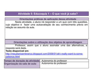 Orientações práticas de aplicação dessa atividade
Nesta atividade, o aluno irá responder a um quiz com três questões,
cujo objetivo é fazer uma autoavaliação de seu conhecimento prévio em
relação ao assunto da aula.
Orientações sobre a utilização dos objetos de aprendizagem
Professor, assim que o aluno assinalar uma das alternativas, a
resposta será dada.
Texto disponível em:
http://meudiarioembranco.blogspot.com/2008/01/all-i-really-want-is-some-
patience.html
Atividade 5: Educoquiz 1 – O que você já sabe?
Tempo de duração da atividade: Autonomia do professor
Organização da sala de aula: Autonomia do professor
 