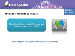 Aula 20: Escrevendo com coesão PEJA II
BLOCO II
LÍNGUA
PORTUGUESA
Clique na figura acima para saber mais sobre o assunto.
Atividade 6: Momento de reflexão
Que elementos são necessários para que
alguém escreva com coesão?
 