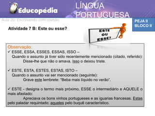 Aula 20: Escrevendo com coesão PEJA II
BLOCO II
LÍNGUA
PORTUGUESA
Atividade 7 B: Este ou esse?
Observação:
 ESSE, ESSA, ESSES, ESSAS, ISSO –
Quando o assunto já tiver sido recentemente mencionado (citado, referido):
Disse-lhe que não o amava. Isso o deixou triste.
 ESTE, ESTA, ESTES, ESTAS, ISTO –
Quando o assunto vai ser mencionado (seguinte):
Grave este lembrete: “Beba mais líquido no verão”.
 ESTE - designa o termo mais próximo, ESSE o intermediário e AQUELE o
mais afastado:
Apreciava os bons vinhos portugueses e as iguarias francesas. Estas
pelo paladar requintado; aqueles pelo buquê característico.
 