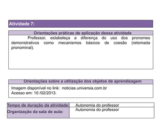 Orientações práticas de aplicação dessa atividade
Orientações sobre a utilização dos objetos de aprendizagem
Atividade 7:
Tempo de duração da atividade: Autonomia do professor
Organização da sala de aula:
Autonomia do professor
Imagem disponível no link:
Acesso em: 10 /02/2013.
Professor, estabeleça a diferença do uso dos pronomes
demonstrativos como mecanismos básicos de coesão (retomada
pronominal).
noticias.universia.com.br
 