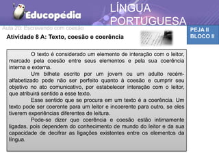 Aula 20: Escrevendo com coesão PEJA II
BLOCO IIAtividade 8 A: Texto, coesão e coerência
LÍNGUA
PORTUGUESA
O texto é considerado um elemento de interação com o leitor,
marcado pela coesão entre seus elementos e pela sua coerência
interna e externa.
Um bilhete escrito por um jovem ou um adulto recém-
alfabetizado pode não ser perfeito quanto à coesão e cumprir seu
objetivo no ato comunicativo, por estabelecer interação com o leitor,
que atribuirá sentido a esse texto.
Esse sentido que se procura em um texto é a coerência. Um
texto pode ser coerente para um leitor e incoerente para outro, se eles
tiverem experiências diferentes de leitura.
Pode-se dizer que coerência e coesão estão intimamente
ligadas, pois dependem do conhecimento de mundo do leitor e da sua
capacidade de decifrar as ligações existentes entre os elementos da
língua.
 