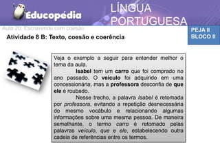 Aula 20: Escrevendo com coesão PEJA II
BLOCO IIAtividade 8 B: Texto, coesão e coerência
LÍNGUA
PORTUGUESA
Veja o exemplo a seguir para entender melhor o
tema da aula.
Isabel tem um carro que foi comprado no
ano passado. O veículo foi adquirido em uma
concessionária, mas a professora desconfia de que
ele é roubado.
Nesse trecho, a palavra Isabel é retomada
por professora, evitando a repetição desnecessária
do mesmo vocábulo e relacionando algumas
informações sobre uma mesma pessoa. De maneira
semelhante, o termo carro é retomado pelas
palavras veículo, que e ele, estabelecendo outra
cadeia de referências entre os termos.
 