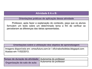 Orientações práticas de aplicação dessa atividade
Professor, após fazer a explanação do conteúdo, peça que os alunos
formulem um texto sobre um determinado tema a fim de verificar se
perceberam as diferenças das ideias apresentadas.
Orientações sobre a utilização dos objetos de aprendizagem
Atividade 8 A e B:
Tempo de duração da atividade: Autonomia do professor
Organização da sala de aula:
Autonomia do professor
Imagens disponíveis em: omeufuturo.com.br / oficinaborboletas.blogspot.com
Acesso em 11/02/2013.
 