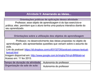 Orientações práticas de aplicação dessa atividade
Orientações sobre a utilização dos objetos de aprendizagem
Atividade 9: Amarrando as ideias...
Tempo de duração da atividade: Autonomia do professor
Organização da sala de aula: Autonomia do professor
Imagem disponível em: http://www.google.com.br/imghp?hl=pt-BR&tab=wi
Acesso em: 11 fev 2013.
Professor, esse objeto de aprendizagem é do tipo exercício-e-
prática; eles permitem que o aluno tenha uma postura interativa diante do
seu aprendizado.
Professor, no desenvolvimento das ideias propostas no objeto de
aprendizagem, são apresentadas questões que versam sobre o assunto da
aula.
Link do podcast: https://dl.dropbox.com/u/83132726/podcast-coesao-textual-
lexical.html
 