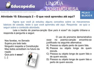 Aula 20: Escrevendo com coesão PEJA II
BLOCO II
LÍNGUA
PORTUGUESA
Atividade 10: Educoquiz 2 – O que você aprendeu até aqui?
Agora que você já estudou alguns conceitos sobre os mecanismos
básicos de coesão, teste o que você aprendeu até aqui. Responda ao quiz a
seguir sobre o conteúdo abordado.
Leia o trecho do poema-canção Que país é esse? do Legião Urbana e
responda à pergunta a seguir.
Nas favelas, no Senado
Sujeira pra todo lado
Ninguém respeita a Constituição
Mas todos acreditam no futuro da
nação
Que país é esse?
[...]
O uso do pronome demonstrativo
esse no poema-canção encontra-se
justificado na seguinte alternativa:
A) Pessoa ou objeto perto de quem fala.
B) Pessoa ou objeto longe de quem
escuta.
C) Pessoa ou objeto longe de quem fala e
de quem escuta.
D) Pessoa ou objeto longe de quem fala e
perto de quem escuta.
 