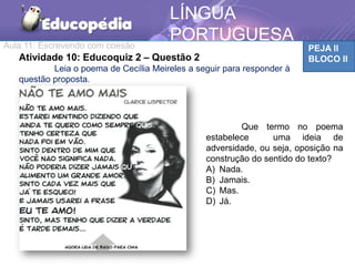 Aula 11: Escrevendo com coesão PEJA II
BLOCO II
LÍNGUA
PORTUGUESA
Atividade 10: Educoquiz 2 – Questão 2
Leia o poema de Cecília Meireles a seguir para responder à
questão proposta.
Que termo no poema
estabelece uma ideia de
adversidade, ou seja, oposição na
construção do sentido do texto?
A) Nada.
B) Jamais.
C) Mas.
D) Já.
 