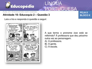 Aula 20: Escrevendo com coesão PEJA II
BLOCO II
LÍNGUA
PORTUGUESA
Atividade 10: Educoquiz 2 – Questão 3
Leia a tira e responda à questão a seguir:
A que termo o pronome isso está se
referindo? À professora que deu péssimo
outra vez ao personagem.
A) À professora.
B) À gente.
C) À escola.
 