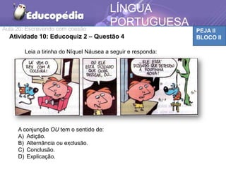 Aula 20: Escrevendo com coesão PEJA II
BLOCO II
LÍNGUA
PORTUGUESA
Atividade 10: Educoquiz 2 – Questão 4
Leia a tirinha do Níquel Náusea a seguir e responda:
A conjunção OU tem o sentido de:
A) Adição.
B) Alternância ou exclusão.
C) Conclusão.
D) Explicação.
 