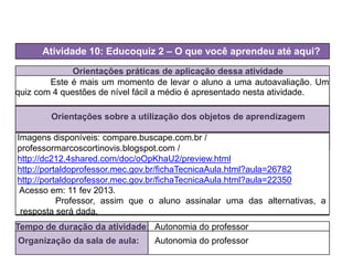 Orientações práticas de aplicação dessa atividade
Este é mais um momento de levar o aluno a uma autoavaliação. Um
quiz com 4 questões de nível fácil a médio é apresentado nesta atividade.
Orientações sobre a utilização dos objetos de aprendizagem
Atividade 10: Educoquiz 2 – O que você aprendeu até aqui?
Tempo de duração da atividade: Autonomia do professor
Organização da sala de aula: Autonomia do professor
Imagens disponíveis: compare.buscape.com.br /
professormarcoscortinovis.blogspot.com /
http://dc212.4shared.com/doc/oOpKhaU2/preview.html
http://portaldoprofessor.mec.gov.br/fichaTecnicaAula.html?aula=26782
http://portaldoprofessor.mec.gov.br/fichaTecnicaAula.html?aula=22350
Acesso em: 11 fev 2013.
Professor, assim que o aluno assinalar uma das alternativas, a
resposta será dada.
 