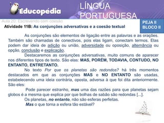 Aula 20: Escrevendo com coesão PEJA II
BLOCO II
LÍNGUA
PORTUGUESA
Atividade 11B: As conjunções adversativas e a coesão textual
As conjunções são elementos de ligação entre as palavras e as orações.
Também são chamadas de conectivos, pois elas ligam, conectam termos. Elas
podem dar ideia de adição ou união, adversidade ou oposição, alternância ou
opção, conclusão e explicação.
Destacaremos as conjunções adversativas, muito comuns de aparecer
nos diferentes tipos de texto. São elas: MAS, PORÉM, TODAVIA, CONTUDO, NO
ENTANTO, ENTRETANTO.
No texto Por que os planetas são redondos? há três momentos
destacados em que as conjunções MAS e NO ENTANTO são usadas,
estabelecendo uma ideia contrária, oposta, adversa à que foi dita anteriormente.
São eles:
Pode parecer estranho, mas uma das razões para que planetas sejam
globos é a mesma que explica por que bolhas de sabão são redondas [...].
Os planetas, no entanto, não são esferas perfeitas.
Mas o que torna a esfera tão estável?
 