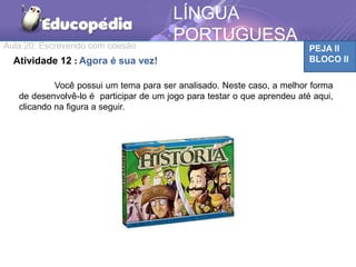 Aula 20: Escrevendo com coesão PEJA II
BLOCO II
LÍNGUA
PORTUGUESA
Atividade 12 : Agora é sua vez!
Você possui um tema para ser analisado. Neste caso, a melhor forma
de desenvolvê-lo é participar de um jogo para testar o que aprendeu até aqui,
clicando na figura a seguir.
 