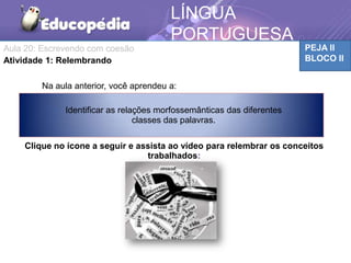 PEJA II
BLOCO II
LÍNGUA
PORTUGUESA
MATEMÁTICA
Na aula anterior, você aprendeu a:
Clique no ícone a seguir e assista ao vídeo para relembrar os conceitos
trabalhados:
Identificar as relações morfossemânticas das diferentes
classes das palavras.
Aula 20: Escrevendo com coesão
Atividade 1: Relembrando
 