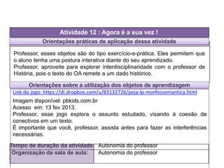 Orientações práticas de aplicação dessa atividade
Atividade 12 : Agora é a sua vez !
Tempo de duração da atividade: Autonomia do professor
Organização da sala de aula: Autonomia do professor
Professor, esses objetos são do tipo exercício-e-prática. Eles permitem que
o aluno tenha uma postura interativa diante do seu aprendizado.
Professor, aproveite para explorar interdisciplinaridade com o professor de
História, pois o texto do OA remete a um dado histórico.
Imagem disponível: pbkids.com.br
Acesso em: 13 fev 2013.
Professor, esse jogo explora o assunto estudado, visando à coesão de
conectivos em um texto.
É importante que você, professor, assista antes para fazer as interferências
necessárias.
Orientações sobre a utilização dos objetos de aprendizagem
Link do jogo: https://dl.dropbox.com/u/83132726/peja-lp-morfossemantica.html
 