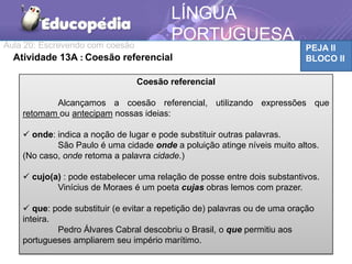 Aula 20: Escrevendo com coesão PEJA II
BLOCO II
LÍNGUA
PORTUGUESA
Atividade 13A : Coesão referencial
Coesão referencial
Alcançamos a coesão referencial, utilizando expressões que
retomam ou antecipam nossas ideias:
 onde: indica a noção de lugar e pode substituir outras palavras.
São Paulo é uma cidade onde a poluição atinge níveis muito altos.
(No caso, onde retoma a palavra cidade.)
 cujo(a) : pode estabelecer uma relação de posse entre dois substantivos.
Vinícius de Moraes é um poeta cujas obras lemos com prazer.
 que: pode substituir (e evitar a repetição de) palavras ou de uma oração
inteira.
Pedro Álvares Cabral descobriu o Brasil, o que permitiu aos
portugueses ampliarem seu império marítimo.
 