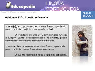 Aula 20: Escrevendo com coesão PEJA II
BLOCO II
LÍNGUA
PORTUGUESA
Atividade 13B : Coesão referencial
 esse(a), isso: podem conectar duas frases, apontando
para uma ideia que já foi mencionada no texto.
O presidente de uma ONG tem inúmeras funções
a cumprir. Essas responsabilidades, no entanto, podem
ser divididas com outros membros da diretoria.
 este(a), isto: podem conectar duas frases, apontando
para uma ideia que será mencionada no texto.
O que me fascina em você é isto: sua sabedoria.
 