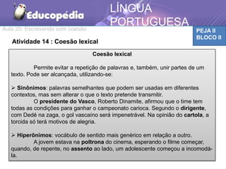 Aula 20: Escrevendo com coesão PEJA II
BLOCO II
LÍNGUA
PORTUGUESA
Atividade 14 : Coesão lexical
Coesão lexical
Permite evitar a repetição de palavras e, também, unir partes de um
texto. Pode ser alcançada, utilizando-se:
 Sinônimos: palavras semelhantes que podem ser usadas em diferentes
contextos, mas sem alterar o que o texto pretende transmitir.
O presidente do Vasco, Roberto Dinamite, afirmou que o time tem
todas as condições para ganhar o campeonato carioca. Segundo o dirigente,
com Dedé na zaga, o gol vascaíno será impenetrável. Na opinião do cartola, a
torcida só terá motivos de alegria.
 Hiperônimos: vocábulo de sentido mais genérico em relação a outro.
A jovem estava na poltrona do cinema, esperando o filme começar,
quando, de repente, no assento ao lado, um adolescente começou a incomodá-
la.
 